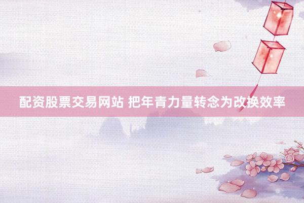配资股票交易网站 把年青力量转念为改换效率
