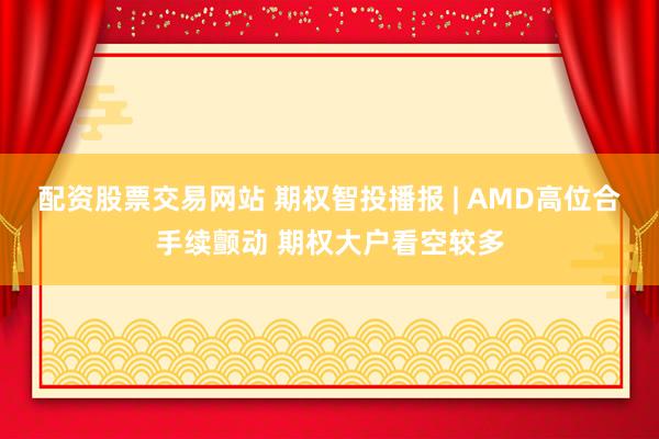 配资股票交易网站 期权智投播报 | AMD高位合手续颤动 期权大户看空较多