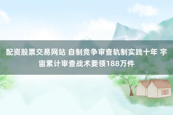 配资股票交易网站 自制竞争审查轨制实践十年 宇宙累计审查战术要领188万件