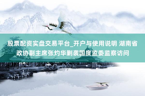 股票配资实盘交易平台_开户与使用说明 湖南省政协副主席张灼华剿袭国度监委监察访问