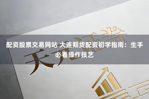 配资股票交易网站 大连期货配资初学指南：生手必看操作技艺