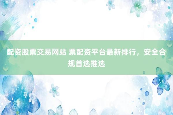 配资股票交易网站 票配资平台最新排行，安全合规首选推选