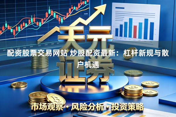 配资股票交易网站 炒股配资最新：杠杆新规与散户机遇