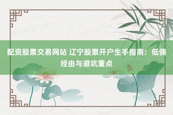 配资股票交易网站 辽宁股票开户生手指南：低佣经由与避坑重点