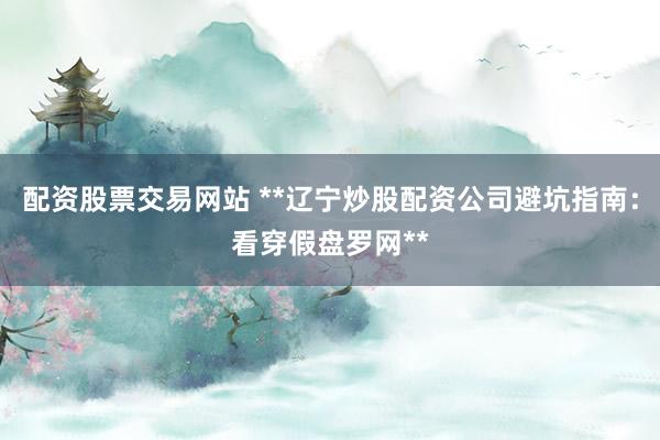 配资股票交易网站 **辽宁炒股配资公司避坑指南：看穿假盘罗网**