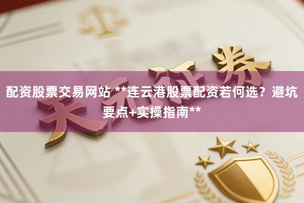 配资股票交易网站 **连云港股票配资若何选？避坑要点+实操指南**