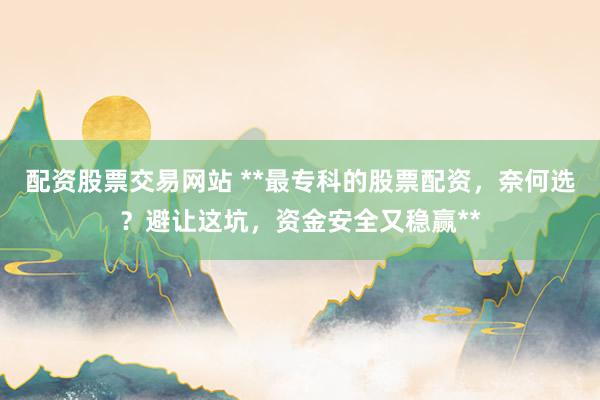 配资股票交易网站 **最专科的股票配资，奈何选？避让这坑，资金安全又稳赢**
