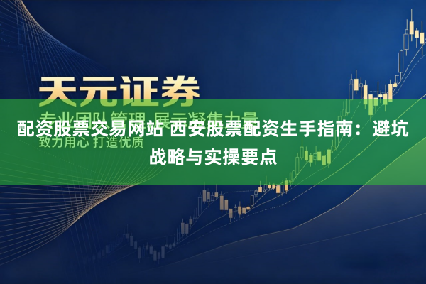 配资股票交易网站 西安股票配资生手指南：避坑战略与实操要点