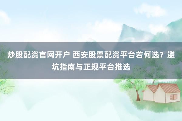 炒股配资官网开户 西安股票配资平台若何选？避坑指南与正规平台推选