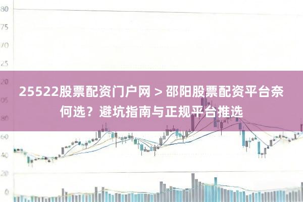 25522股票配资门户网 > 邵阳股票配资平台奈何选？避坑指南与正规平台推选