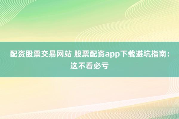 配资股票交易网站 股票配资app下载避坑指南：这不看必亏