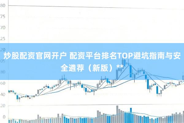 炒股配资官网开户 配资平台排名TOP避坑指南与安全遴荐（新版）**