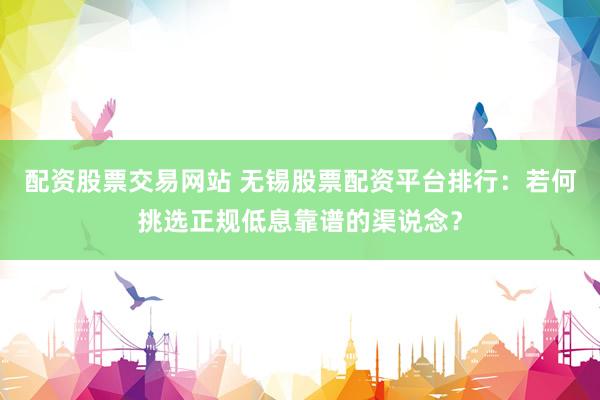 配资股票交易网站 无锡股票配资平台排行：若何挑选正规低息靠谱的渠说念？