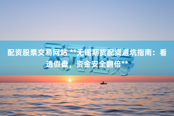 配资股票交易网站 **无锡期货配资避坑指南：看透假盘，资金安全翻倍**