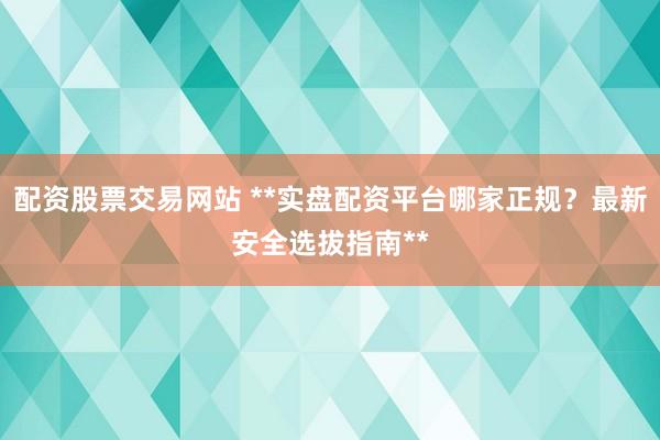 配资股票交易网站 **实盘配资平台哪家正规？最新安全选拔指南**