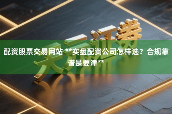 配资股票交易网站 **实盘配资公司怎样选？合规靠谱是要津**