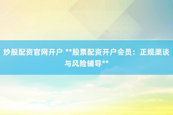 炒股配资官网开户 **股票配资开户会员：正规渠谈与风险辅导**