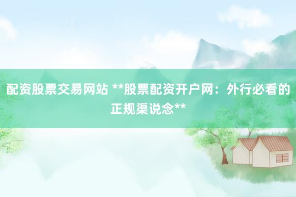 配资股票交易网站 **股票配资开户网：外行必看的正规渠说念**