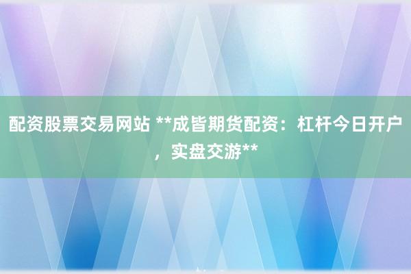 配资股票交易网站 **成皆期货配资:杠杆今日开户,实盘交游**