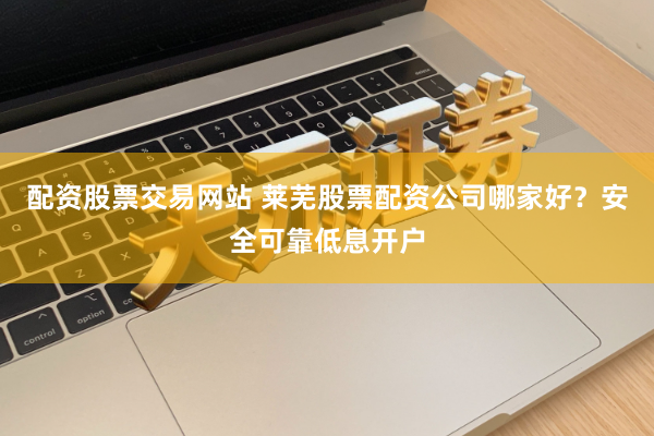 配资股票交易网站 莱芜股票配资公司哪家好？安全可靠低息开户