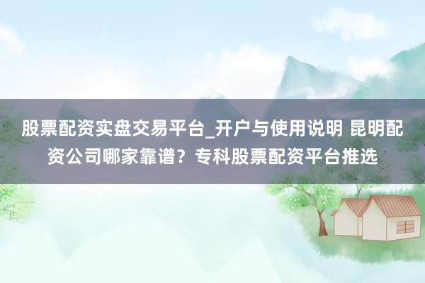 股票配资实盘交易平台_开户与使用说明 昆明配资公司哪家靠谱？专科股票配资平台推选